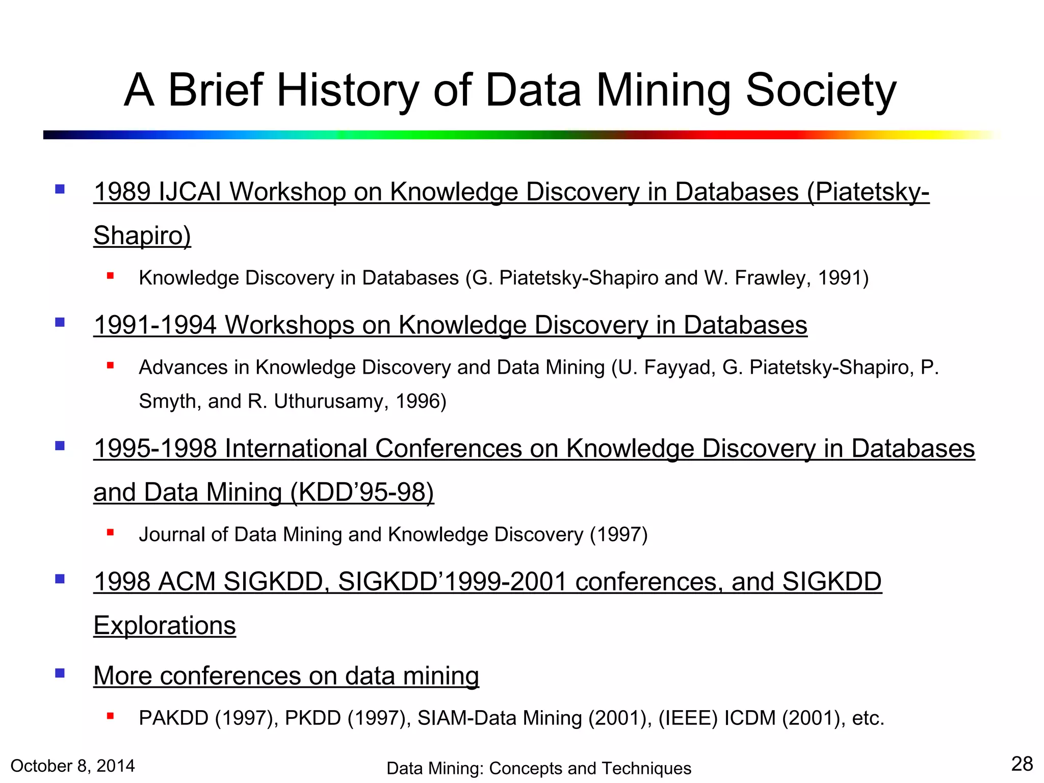 A Brief History of Data Mining Society 
 1989 IJCAI Workshop on Knowledge Discovery in Databases (Piatetsky- 
Shapiro) 
 Knowledge Discovery in Databases (G. Piatetsky-Shapiro and W. Frawley, 1991) 
 1991-1994 Workshops on Knowledge Discovery in Databases 
 Advances in Knowledge Discovery and Data Mining (U. Fayyad, G. Piatetsky-Shapiro, P. 
Smyth, and R. Uthurusamy, 1996) 
 1995-1998 International Conferences on Knowledge Discovery in Databases 
and Data Mining (KDD’95-98) 
 Journal of Data Mining and Knowledge Discovery (1997) 
 1998 ACM SIGKDD, SIGKDD’1999-2001 conferences, and SIGKDD 
Explorations 
 More conferences on data mining 
 PAKDD (1997), PKDD (1997), SIAM-Data Mining (2001), (IEEE) ICDM (2001), etc. 
October 8, 2014 Data Mining: Concepts and Techniques 28 
