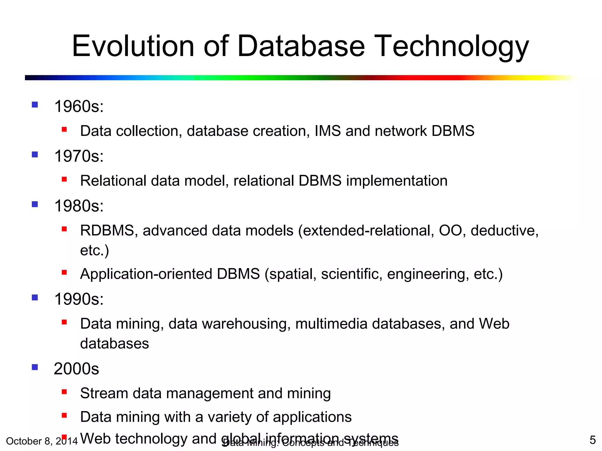 Evolution of Database Technology 
 1960s: 
 Data collection, database creation, IMS and network DBMS 
 1970s: 
 Relational data model, relational DBMS implementation 
 1980s: 
 RDBMS, advanced data models (extended-relational, OO, deductive, 
etc.) 
 Application-oriented DBMS (spatial, scientific, engineering, etc.) 
 1990s: 
 Data mining, data warehousing, multimedia databases, and Web 
databases 
 2000s 
 Stream data management and mining 
 Data mining with a variety of applications 
 Web technology and global information systems 
October 8, 2014 Data Mining: Concepts and Techniques 5 
 