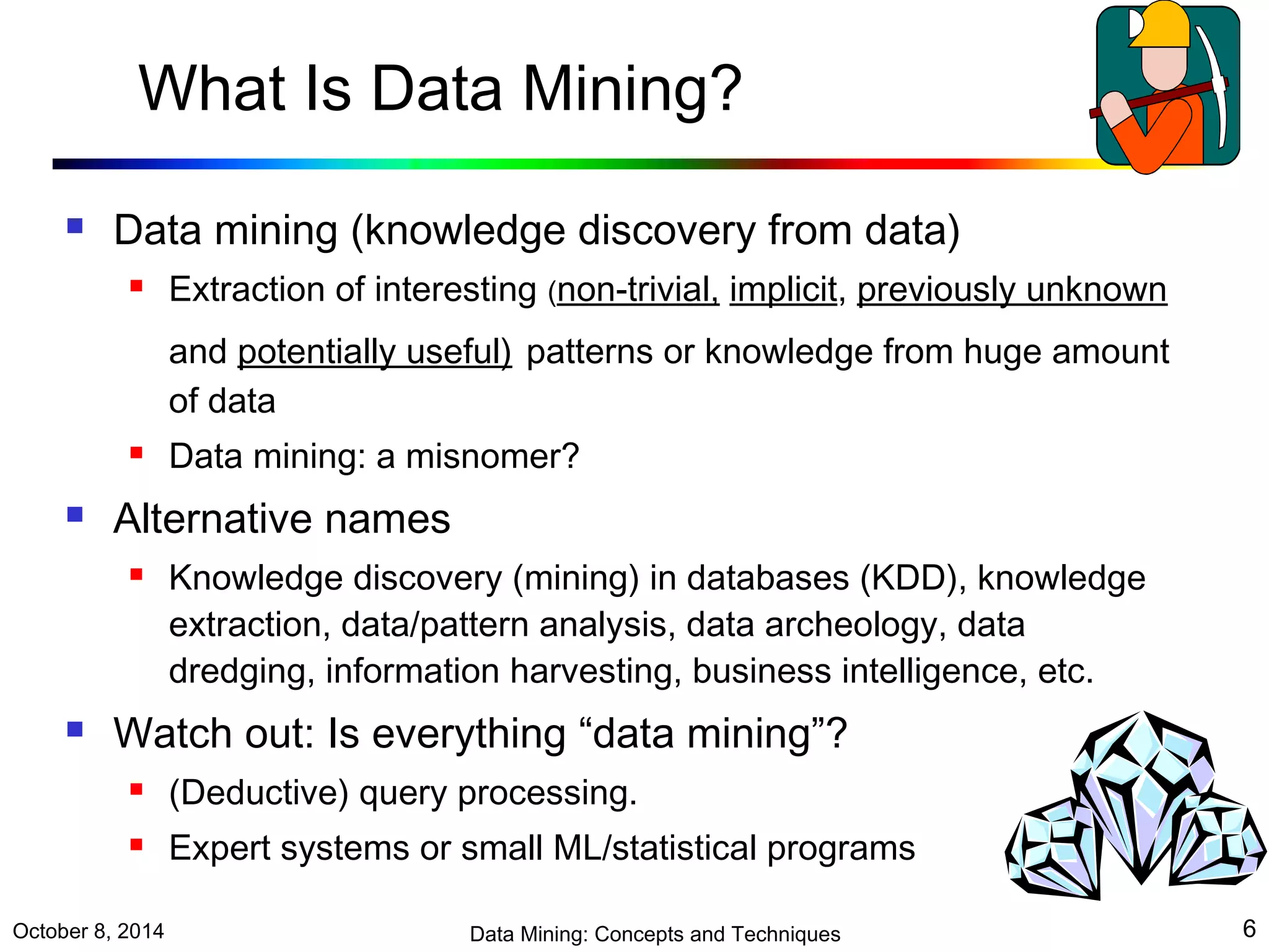 What Is Data Mining? 
 Data mining (knowledge discovery from data) 
 Extraction of interesting (non-trivial, implicit, previously unknown 
and potentially useful) patterns or knowledge from huge amount 
of data 
 Data mining: a misnomer? 
 Alternative names 
 Knowledge discovery (mining) in databases (KDD), knowledge 
extraction, data/pattern analysis, data archeology, data 
dredging, information harvesting, business intelligence, etc. 
 Watch out: Is everything “data mining”? 
 (Deductive) query processing. 
 Expert systems or small ML/statistical programs 
October 8, 2014 Data Mining: Concepts and Techniques 6 
 