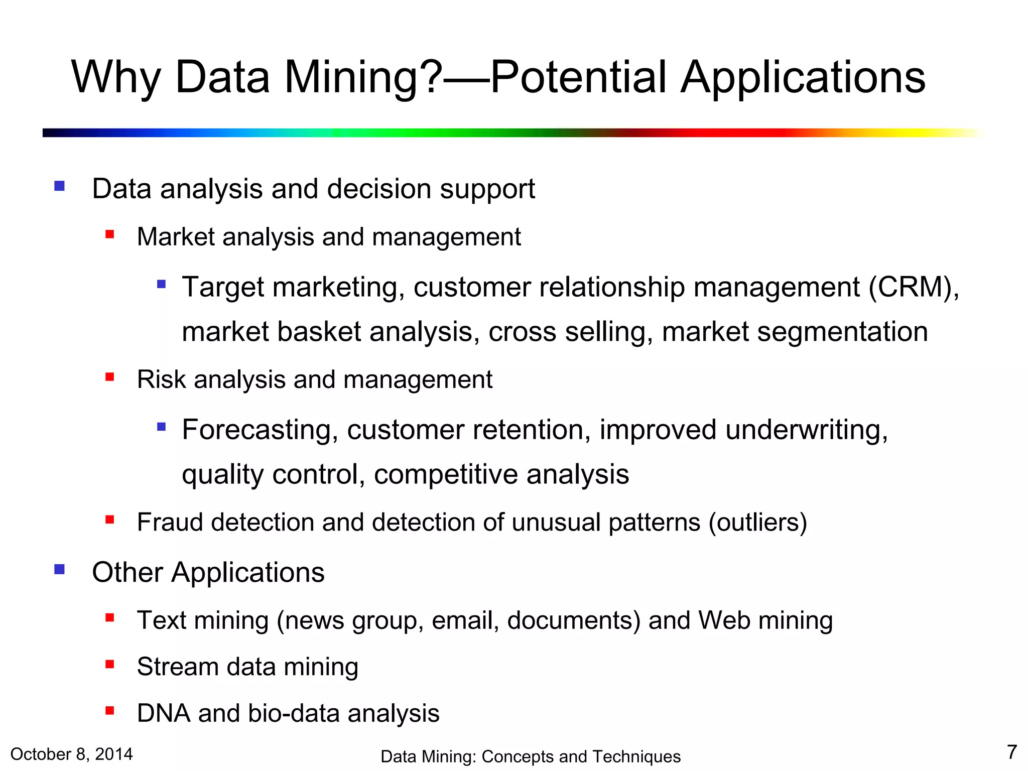 Why Data Mining?—Potential Applications 
 Data analysis and decision support 
 Market analysis and management 
 Target marketing, customer relationship management (CRM), 
market basket analysis, cross selling, market segmentation 
 Risk analysis and management 
 Forecasting, customer retention, improved underwriting, 
quality control, competitive analysis 
 Fraud detection and detection of unusual patterns (outliers) 
 Other Applications 
 Text mining (news group, email, documents) and Web mining 
 Stream data mining 
 DNA and bio-data analysis 
October 8, 2014 Data Mining: Concepts and Techniques 7 
 