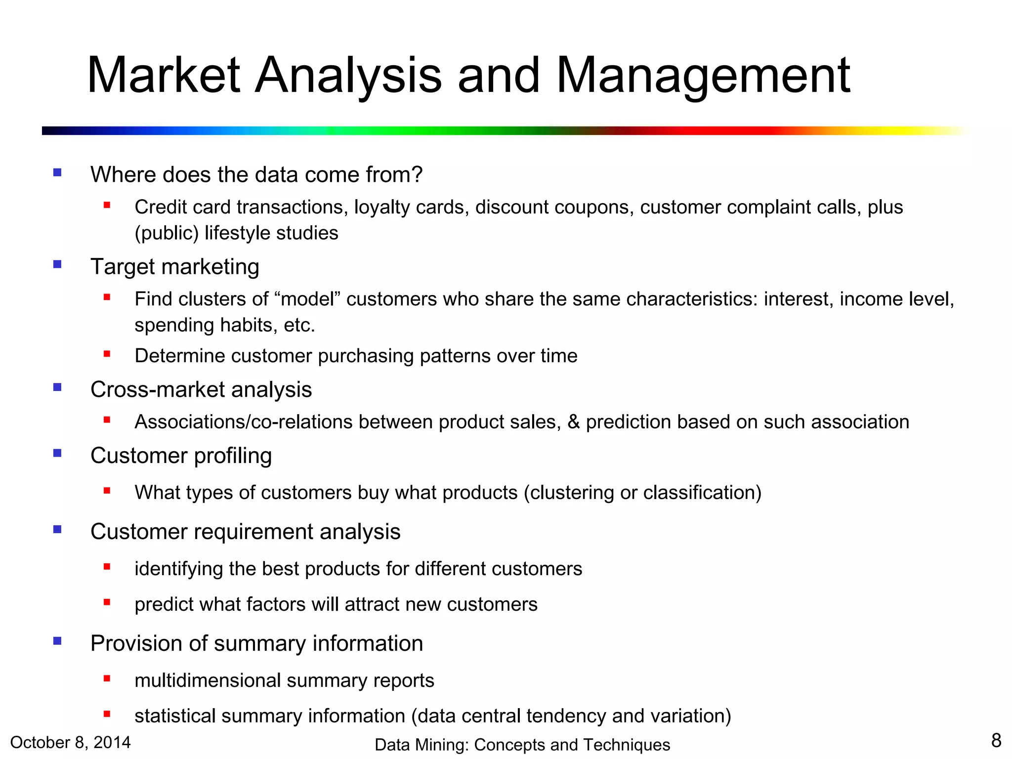 Market Analysis and Management 
 Where does the data come from? 
 Credit card transactions, loyalty cards, discount coupons, customer complaint calls, plus 
(public) lifestyle studies 
 Target marketing 
 Find clusters of “model” customers who share the same characteristics: interest, income level, 
spending habits, etc. 
 Determine customer purchasing patterns over time 
 Cross-market analysis 
 Associations/co-relations between product sales, & prediction based on such association 
 Customer profiling 
 What types of customers buy what products (clustering or classification) 
 Customer requirement analysis 
 identifying the best products for different customers 
 predict what factors will attract new customers 
 Provision of summary information 
 multidimensional summary reports 
 statistical summary information (data central tendency and variation) 
October 8, 2014 Data Mining: Concepts and Techniques 8 
 