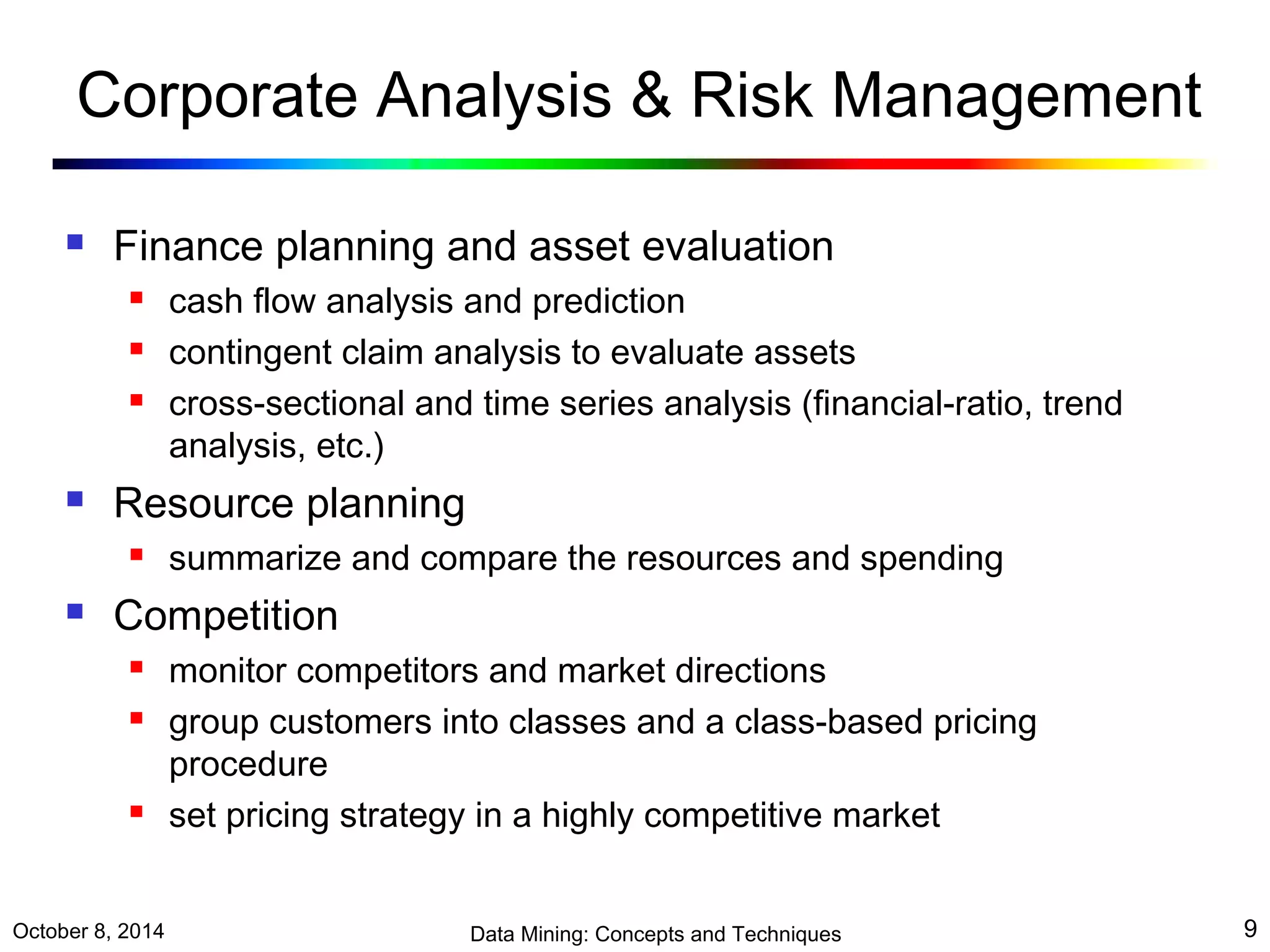 Corporate Analysis & Risk Management 
 Finance planning and asset evaluation 
 cash flow analysis and prediction 
 contingent claim analysis to evaluate assets 
 cross-sectional and time series analysis (financial-ratio, trend 
analysis, etc.) 
 Resource planning 
 summarize and compare the resources and spending 
 Competition 
 monitor competitors and market directions 
 group customers into classes and a class-based pricing 
procedure 
 set pricing strategy in a highly competitive market 
October 8, 2014 Data Mining: Concepts and Techniques 9 
 