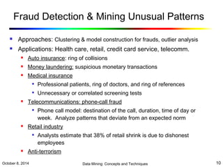 Fraud Detection & Mining Unusual Patterns 
 Approaches: Clustering & model construction for frauds, outlier analysis 
 Applications: Health care, retail, credit card service, telecomm. 
 Auto insurance: ring of collisions 
 Money laundering: suspicious monetary transactions 
 Medical insurance 
 Professional patients, ring of doctors, and ring of references 
 Unnecessary or correlated screening tests 
 Telecommunications: phone-call fraud 
 Phone call model: destination of the call, duration, time of day or 
week. Analyze patterns that deviate from an expected norm 
 Retail industry 
 Analysts estimate that 38% of retail shrink is due to dishonest 
employees 
 Anti-terrorism 
October 8, 2014 Data Mining: Concepts and Techniques 10 
 