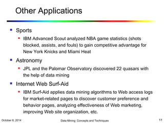 Other Applications 
 Sports 
 IBM Advanced Scout analyzed NBA game statistics (shots 
blocked, assists, and fouls) to gain competitive advantage for 
New York Knicks and Miami Heat 
 Astronomy 
 JPL and the Palomar Observatory discovered 22 quasars with 
the help of data mining 
 Internet Web Surf-Aid 
 IBM Surf-Aid applies data mining algorithms to Web access logs 
for market-related pages to discover customer preference and 
behavior pages, analyzing effectiveness of Web marketing, 
improving Web site organization, etc. 
October 8, 2014 Data Mining: Concepts and Techniques 11 
 
