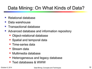Data Mining: On What Kinds of Data? 
 Relational database 
 Data warehouse 
 Transactional database 
 Advanced database and information repository 
 Object-relational database 
 Spatial and temporal data 
 Time-series data 
 Stream data 
 Multimedia database 
 Heterogeneous and legacy database 
 Text databases & WWW 
October 8, 2014 Data Mining: Concepts and Techniques 16 
 