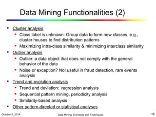 Data Mining Functionalities (2) 
 Cluster analysis 
 Class label is unknown: Group data to form new classes, e.g., 
cluster houses to find distribution patterns 
 Maximizing intra-class similarity & minimizing interclass similarity 
 Outlier analysis 
 Outlier: a data object that does not comply with the general 
behavior of the data 
 Noise or exception? No! useful in fraud detection, rare events 
analysis 
 Trend and evolution analysis 
 Trend and deviation: regression analysis 
 Sequential pattern mining, periodicity analysis 
 Similarity-based analysis 
 Other pattern-directed or statistical analyses 
October 8, 2014 Data Mining: Concepts and Techniques 18 
 