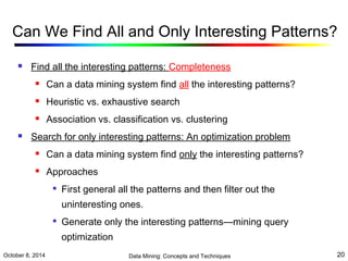 Can We Find All and Only Interesting Patterns? 
 Find all the interesting patterns: Completeness 
 Can a data mining system find all the interesting patterns? 
 Heuristic vs. exhaustive search 
 Association vs. classification vs. clustering 
 Search for only interesting patterns: An optimization problem 
 Can a data mining system find only the interesting patterns? 
 Approaches 
 First general all the patterns and then filter out the 
uninteresting ones. 
 Generate only the interesting patterns—mining query 
optimization 
October 8, 2014 Data Mining: Concepts and Techniques 20 
 