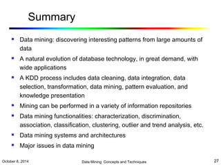 Summary 
 Data mining: discovering interesting patterns from large amounts of 
data 
 A natural evolution of database technology, in great demand, with 
wide applications 
 A KDD process includes data cleaning, data integration, data 
selection, transformation, data mining, pattern evaluation, and 
knowledge presentation 
 Mining can be performed in a variety of information repositories 
 Data mining functionalities: characterization, discrimination, 
association, classification, clustering, outlier and trend analysis, etc. 
 Data mining systems and architectures 
 Major issues in data mining 
October 8, 2014 Data Mining: Concepts and Techniques 27 
 