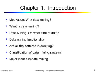 Chapter 1. Introduction 
 Motivation: Why data mining? 
 What is data mining? 
 Data Mining: On what kind of data? 
 Data mining functionality 
 Are all the patterns interesting? 
 Classification of data mining systems 
 Major issues in data mining 
October 8, 2014 Data Mining: Concepts and Techniques 3 
 