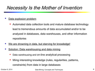 Necessity Is the Mother of Invention 
 Data explosion problem 
 Automated data collection tools and mature database technology 
lead to tremendous amounts of data accumulated and/or to be 
analyzed in databases, data warehouses, and other information 
repositories 
 We are drowning in data, but starving for knowledge! 
 Solution: Data warehousing and data mining 
 Data warehousing and on-line analytical processing 
 Miing interesting knowledge (rules, regularities, patterns, 
constraints) from data in large databases 
October 8, 2014 Data Mining: Concepts and Techniques 4 
 