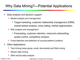 Why Data Mining?—Potential Applications 
 Data analysis and decision support 
 Market analysis and management 
 Target marketing, customer relationship management (CRM), 
market basket analysis, cross selling, market segmentation 
 Risk analysis and management 
 Forecasting, customer retention, improved underwriting, 
quality control, competitive analysis 
 Fraud detection and detection of unusual patterns (outliers) 
 Other Applications 
 Text mining (news group, email, documents) and Web mining 
 Stream data mining 
 DNA and bio-data analysis 
October 8, 2014 Data Mining: Concepts and Techniques 7 
 