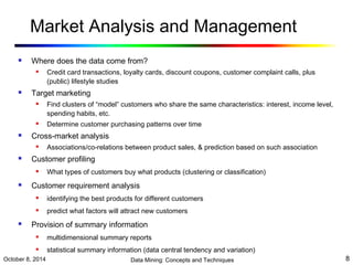 Market Analysis and Management 
 Where does the data come from? 
 Credit card transactions, loyalty cards, discount coupons, customer complaint calls, plus 
(public) lifestyle studies 
 Target marketing 
 Find clusters of “model” customers who share the same characteristics: interest, income level, 
spending habits, etc. 
 Determine customer purchasing patterns over time 
 Cross-market analysis 
 Associations/co-relations between product sales, & prediction based on such association 
 Customer profiling 
 What types of customers buy what products (clustering or classification) 
 Customer requirement analysis 
 identifying the best products for different customers 
 predict what factors will attract new customers 
 Provision of summary information 
 multidimensional summary reports 
 statistical summary information (data central tendency and variation) 
October 8, 2014 Data Mining: Concepts and Techniques 8 
 