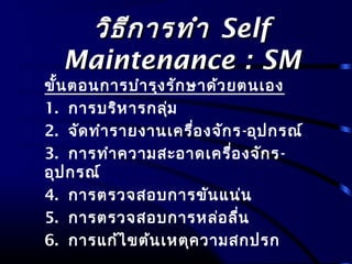 วิธีการทำาวิธีการทำา SelfSelf
Maintenance : SMMaintenance : SM
ขั้นตอนการบำารุงรักษาด้วยตนเอง
1. การบริหารกลุ่ม
2. จัดทำารายงานเครื่องจักร-อุปกรณ์
3. การทำาความสะอาดเครื่องจักร-
อุปกรณ์
4. การตรวจสอบการขันแน่น
5. การตรวจสอบการหล่อลื่น
6. การแก้ไขต้นเหตุความสกปรก
 
