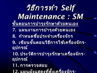 วิธีการทำาวิธีการทำา SelfSelf
Maintenance : SMMaintenance : SM
ขั้นตอนการบำารุงรักษาด้วยตนเอง
7. แผนงานการบำารุงด้วยตนเอง
8. กำาหนดชื่อประจำาเครื่องจักร
9. เขียนขั้นตอนวิธีการใช้เครื่องจักร-
อุปกรณ์
10. ประวัติการบำารุงรักษาเครื่องจักร-
อุปกรณ์
11. การตรวจสอบ
 