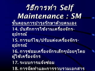 วิธีการทำาวิธีการทำา SelfSelf
Maintenance : SMMaintenance : SM
ขั้นตอนการบำารุงรักษาด้วยตนเอง
14. บันทึกการใช้งานเครื่องจักร-
อุปกรณ์
15. การแก้ไข/ปรับแต่งเครื่องจักร-
อุปกรณ์
16. การซ่อมเครื่องจักรเล็กๆน้อยๆโดย
ผู้ใช้เครื่องจักร
17. ระบบการแจ้งซ่อม
18. การจัดทำาและการรวบรวมเอกสาร
 