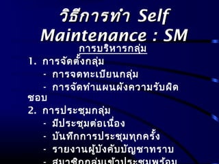 วิธีการทำาวิธีการทำา SelfSelf
Maintenance : SMMaintenance : SM
การบริหารกลุ่ม
1. การจัดตั้งกลุ่ม
- การจดทะเบียนกลุ่ม
- การจัดทำาแผนผังความรับผิด
ชอบ
2. การประชุมกลุ่ม
- มีประชุมต่อเนื่อง
- บันทึกการประชุมทุกครั้ง
- รายงานผู้บังคับบัญชาทราบ
 