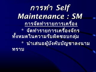 การทำาการทำา SelfSelf
Maintenance : SMMaintenance : SM
การจัดทำารายการเครื่อง
* จัดทำารายการเครื่องจักร
ทั้งหมดในความรับผิดชอบกลุ่ม
* นำาเสนอผู้บังคับบัญชาลงนาม
ทราบ
 
