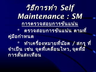 วิธีการทำาวิธีการทำา SelfSelf
Maintenance : SMMaintenance : SM
การตรวจสอบการขันแน่น
* ตรวจสอบการขันแน่น ตามที่
คู่มือกำาหนด
* ทำาเครื่องหมายที่น๊อต / สกรู ที่
จำาเป็น เช่น จุดที่เคลื่อนไหว, จุดที่มี
การสั่นสะเทือน
 