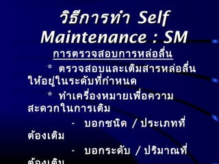 วิธีการทำาวิธีการทำา SelfSelf
Maintenance : SMMaintenance : SM
การตรวจสอบการหล่อลื่น
* ตรวจสอบและเติมสารหล่อลื่น
ให้อยู่ในระดับที่กำาหนด
* ทำาเครื่องหมายเพื่อความ
สะดวกในการเติม
- บอกชนิด / ประเภทที่
ต้องเติม
- บอกระดับ / ปริมาณที่
 