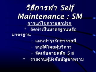 วิธีการทำาวิธีการทำา SelfSelf
Maintenance : SMMaintenance : SM
การแก้ไขความสกปรก
* จัดทำาเป็นมาตรฐานหรือ
มาตรฐาน
- แผนบำารุงรักษารายปี
- อนุมัติโดยผู้บริหาร
- จัดเก็บตามหลัก 5 ส
* รายงานผู้บังคับบัญชาทราบ
 