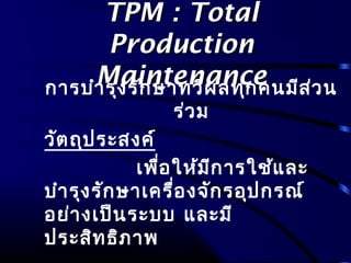 TPM : TotalTPM : Total
ProductionProduction
MaintenanceMaintenanceการบำารุงรักษาทวีผลทุกคนมีส่วน
ร่วม
วัตถุประสงค์
เพื่อให้มีการใช้และ
บำารุงรักษาเครื่องจักรอุปกรณ์
อย่างเป็นระบบ และมี
ประสิทธิภาพ
 