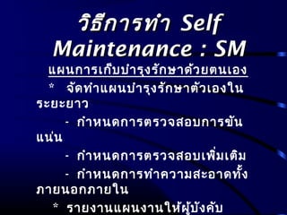 วิธีการทำาวิธีการทำา SelfSelf
Maintenance : SMMaintenance : SM
แผนการเก็บบำารุงรักษาด้วยตนเอง
* จัดทำาแผนบำารุงรักษาตัวเองใน
ระยะยาว
- กำาหนดการตรวจสอบการขัน
แน่น
- กำาหนดการตรวจสอบเพิ่มเติม
- กำาหนดการทำาความสะอาดทั้ง
ภายนอกภายใน
* รายงานแผนงานให้ผู้บังคับ
 