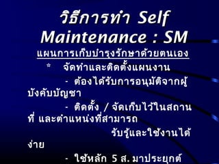 วิธีการทำาวิธีการทำา SelfSelf
Maintenance : SMMaintenance : SM
แผนการเก็บบำารุงรักษาด้วยตนเอง
* จัดทำาและติดตั้งแผนงาน
- ต้องได้รับการอนุมัติจากผู้
บังคับบัญชา
- ติดตั้ง / จัดเก็บไว้ในสถาน
ที่ และตำาแหน่งที่สามารถ
รับรู้และใช้งานได้
ง่าย
- ใช้หลัก 5 ส. มาประยุกต์
 