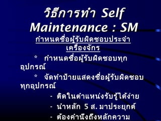 วิธีการทำาวิธีการทำา SelfSelf
Maintenance : SMMaintenance : SM
กำาหนดชื่อผู้รับผิดชอบประจำา
เครื่องจักร
* กำาหนดชื่อผู้รับผิดชอบทุก
อุปกรณ์
* จัดทำาป้ายแสดงชื่อผู้รับผิดชอบ
ทุกอุปกรณ์
- ติดในตำาแหน่งรับรู้ได้ง่าย
- นำาหลัก 5 ส. มาประยุกต์
- ต้องคำานึงถึงหลักความ
 