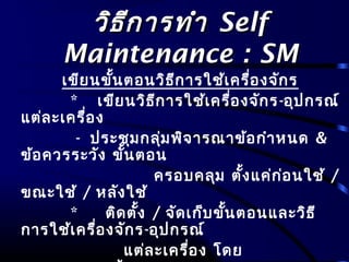 วิธีการทำาวิธีการทำา SelfSelf
Maintenance : SMMaintenance : SM
เขียนขั้นตอนวิธีการใช้เครื่องจักร
* เขียนวิธีการใช้เครื่องจักร-อุปกรณ์
แต่ละเครื่อง
- ประชุมกลุ่มพิจารณาข้อกำาหนด &
ข้อควรระวัง ขั้นตอน
ครอบคลุม ตั้งแค่ก่อนใช้ /
ขณะใช้ / หลังใช้
* ติดตั้ง / จัดเก็บขั้นตอนและวิธี
การใช้เครื่องจักร-อุปกรณ์
แต่ละเครื่อง โดย
 