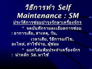 วิธีการทำาวิธีการทำา SelfSelf
Maintenance : SMMaintenance : SM
ประวัติการซ่อมบำารุงรักษาเครื่องจักร
* จดบันทึกรายละเอียดการซ่อม
: อาการเสีย, สาเหตุ, วัน,
เวลาเสีย, วิธีการแก้ไข,
อะไหล่, ค่าใช้จ่าย, ผู้ซ่อม
* แยกใส่แฟ้มประจำาเครื่องจักร
: นำาหลัก 5ส. มาใช้
 