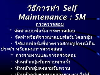 วิธีการทำาวิธีการทำา SelfSelf
Maintenance : SMMaintenance : SM
การตรวจสอบ
* จัดทำาแบบฟอร์มการตรวจสอบ
- จัดทำาหรือพิจารณาแบบฟอร์มโดยกลุ่ม
- ใช้แบบฟอร์มที่ทำาตรวจสอบอุปกรณ์เป็น
ประจำา หรือแผนการตรวจสอบ
* การรายงานและการตรวจสอบ
- หัวหน้ากลุ่มรับทราบทุกครั้ง
- หัวหน้ากลุ่มลงนามรับทราบ
 