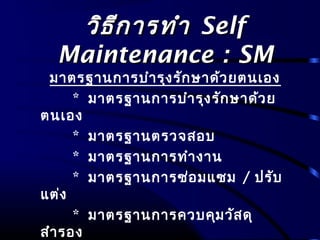 วิธีการทำาวิธีการทำา SelfSelf
Maintenance : SMMaintenance : SM
มาตรฐานการบำารุงรักษาด้วยตนเอง
* มาตรฐานการบำารุงรักษาด้วย
ตนเอง
* มาตรฐานตรวจสอบ
* มาตรฐานการทำางาน
* มาตรฐานการซ่อมแซม / ปรับ
แต่ง
* มาตรฐานการควบคุมวัสดุ
สำารอง
 
