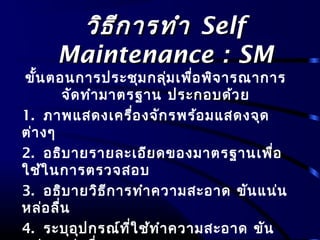 วิธีการทำาวิธีการทำา SelfSelf
Maintenance : SMMaintenance : SM
ขั้นตอนการประชุมกลุ่มเพื่อพิจารณาการ
จัดทำามาตรฐาน ประกอบด้วย
1. ภาพแสดงเครื่องจักรพร้อมแสดงจุด
ต่างๆ
2. อธิบายรายละเอียดของมาตรฐานเพื่อ
ใช้ในการตรวจสอบ
3. อธิบายวิธีการทำาความสะอาด ขันแน่น
หล่อลื่น
4. ระบุอุปกรณ์ที่ใช้ทำาความสะอาด ขัน
 