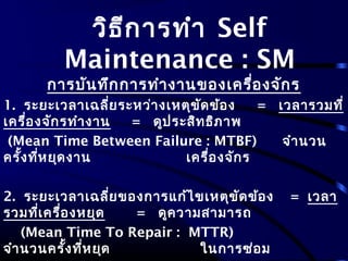 วิธีการทำา Self
Maintenance : SM
การบันทึกการทำางานของเครื่องจักร
1. ระยะเวลาเฉลี่ยระหว่างเหตุขัดข้อง = เวลารวมที่
เครื่องจักรทำางาน = ดูประสิทธิภาพ
(Mean Time Between Failure : MTBF) จำานวน
ครั้งที่หยุดงาน เครื่องจักร
2. ระยะเวลาเฉลี่ยของการแก้ไขเหตุขัดข้อง = เวลา
รวมที่เครื่องหยุด = ดูความสามารถ
(Mean Time To Repair : MTTR)
จำานวนครั้งที่หยุด ในการซ่อม
 