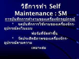 วิธีการทำา Self
Maintenance : SM
การบันทึกการทำางานของเครื่องจักรอุปกรณ์
* จดบันทึกการใช้งานของเครื่องจักร-
อุปกรณ์ลงในแบบ
ฟอร์มที่จัดทำาขึ้น
* วัดประสิทธิภาพของเครื่องจักร-
อุปกรณ์ตามความ
เหมาะสม
 