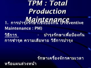 TPM : TotalTPM : Total
ProductionProduction
MaintenanceMaintenance1. การบำารุงรักษาเชิงป้องกัน (Preventive
Maintenance : PM)
วิธีการ - บำารุงรักษาเพื่อป้องกัน
การชำารุด ความเสียหาย วิธีการบำารุง
รักษาเครื่องจักรตามเวลา
หรือแผนล่วงหน้า
 