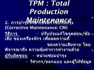 TPM : TotalTPM : Total
ProductionProduction
MaintenanceMaintenance2. การบำารุงรักษาเชิงแก้ไขปรับปรุง
(Corrective Maintenance: CM)
วิธีการ - ปรับปรุงแก้ไขจุดอ่อน/ข้อ
เสีย ของเครื่องจักร เพื่อลดความถี่
ของความเสียหาย โดย
พิจารณาถึง ความคุ้มค่าการทำางานด้วย
ผู้รับผิดชอบ - หน่วยซ่อมบำารุง
- วิศวกร/ออกแบบ และผู้ให้ข้อมูล
 