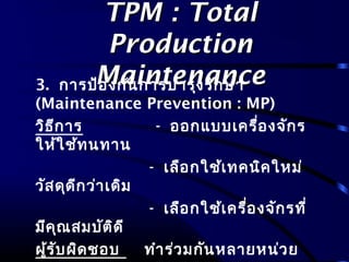 TPM : TotalTPM : Total
ProductionProduction
MaintenanceMaintenance3. การป้องกันการบำารุงรักษา
(Maintenance Prevention : MP)
วิธีการ - ออกแบบเครื่องจักร
ให้ใช้ทนทาน
- เลือกใช้เทคนิคใหม่
วัสดุดีกว่าเดิม
- เลือกใช้เครื่องจักรที่
มีคุณสมบัติดี
ผู้รับผิดชอบ ทำาร่วมกันหลายหน่วย
 