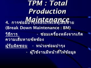 TPM : TotalTPM : Total
ProductionProduction
MaintenanceMaintenance4. การซ่อมบำารุงหลังเกิดเหตุเสียหาย
(Break Down Maintenance : BM)
วิธีการ - ซ่อมเครื่องหลังจากเกิด
ความเสียหายขัดข้อง
ผู้รับผิดชอบ - หน่วยซ่อมบำารุง
- ผู้ใช้งานมีหน้าที่ให้ข้อมูล
 