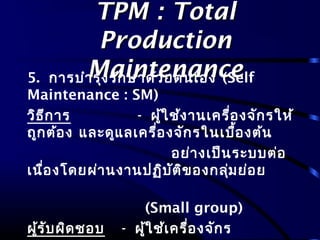 TPM : TotalTPM : Total
ProductionProduction
MaintenanceMaintenance5. การบำารุงรักษาด้วยตนเอง (Self
Maintenance : SM)
วิธีการ - ผู้ใช้งานเครื่องจักรให้
ถูกต้อง และดูแลเครื่องจักรในเบื้องต้น
อย่างเป็นระบบต่อ
เนื่องโดยผ่านงานปฏิบัติของกลุ่มย่อย
(Small group)
ผู้รับผิดชอบ - ผู้ใช้เครื่องจักร
 