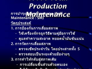 TPM : TotalTPM : Total
ProductionProduction
MaintenanceMaintenanceการบำารุงรักษาด้วยตนเอง (Self
Maintenance : SM)
วัตถุประสงค์
1. การป้องกันการเสื่อมสภาพ
- ใช้เครื่องจักรถูกวิธีตามคู่มือการใช้
- ดูแลทำาความสะอาด หยอดนำ้ามันขันแน่น
2. การวัดการเสื่อมสภาพ
- ตรวจเช็คประจำาวัน โดยประสาททั้ง 5
- ตรวจสอบเป็นระยะด้วยมือง่ายๆ
3. การทำาให้กลับสู่สภาพเดิม
- การเปลี่ยนชิ้นส่วนด้วยตนเอง
 