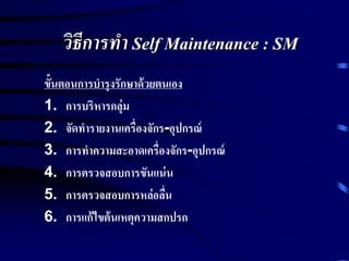 วิธีการทา Self Maintenance : SM
ขั้นตอนการบารุงรักษาด้วยตนเอง
1. การบริหารกลุ่ม
2. จัดทารายงานเครื่องจักร-อุปกรณ์
3. การทาความสะอาดเครื่องจักร-อุปกรณ์
4. การตรวจสอบการขันแน่น
5. การตรวจสอบการหล่อลื่น
6. การแก้ไขต้นเหตุความสกปรก
 