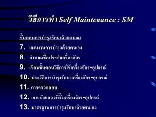 วิธีการทา Self Maintenance : SM
ขั้นตอนการบารุงรักษาด้วยตนเอง
7. แผนงานการบารุงด้วยตนเอง
8. กาหนดชื่อประจาเครื่องจักร
9. เขียนขั้นตอนวิธีการใช้เครื่องจักร-อุปกรณ์
10. ประวัติการบารุงรักษาเครื่องจักร-อุปกรณ์
11. การตรวจสอบ
12. แผนผังแสดงที่ตั้งเครื่องจักร-อุปกรณ์
13. มาตรฐานการบารุงรักษาด้วยตนเอง
 