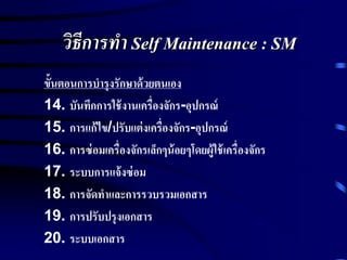 วิธีการทา Self Maintenance : SM
ขั้นตอนการบารุงรักษาด้วยตนเอง
14. บันทึกการใช้งานเครื่องจักร-อุปกรณ์
15. การแก้ไข/ปรับแต่งเครื่องจักร-อุปกรณ์
16. การซ่อมเครื่องจักรเล็กๆน้อยๆโดยผู้ใช้เครื่องจักร
17. ระบบการแจ้งซ่อม
18. การจัดทาและการรวบรวมเอกสาร
19. การปรับปรุงเอกสาร
20. ระบบเอกสาร
 