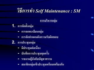 วิธีการทา Self Maintenance : SM
การบริหารกลุ่ม
1. การจัดตั้งกลุ่ม
- การจดทะเบียนกลุ่ม
- การจัดทาแผนผังความรับผิดชอบ
2. การประชุมกลุ่ม
- มีประชุมต่อเนื่อง
- บันทึกการประชุมทุกครั้ง
- รายงานผู้บังคับบัญชาทราบ
- สมาชิกกลุ่มเข้าประชุมพร้อมเพรียงกัน
 