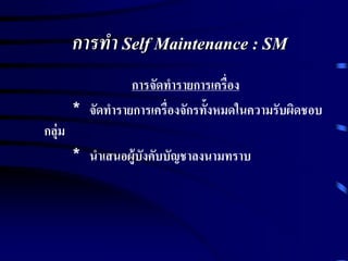 การทา Self Maintenance : SM
การจัดทารายการเครื่อง
* จัดทารายการเครื่องจักรทั้งหมดในความรับผิดชอบ
กลุ่ม
* นาเสนอผู้บังคับบัญชาลงนามทราบ
 