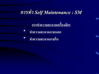 การทา Self Maintenance : SM
การทาความสะอาดเครื่องจักร
* ทาความสะอาดภายนอก
* ทาความสะอาดภายใน
 