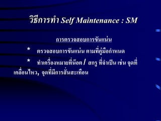 วิธีการทา Self Maintenance : SM
การตรวจสอบการขันแน่น
* ตรวจสอบการขันแน่น ตามที่คู่มือกาหนด
* ทาเครื่องหมายที่น๊อต / สกรู ที่จาเป็น เช่น จุดที่
เคลื่อนไหว, จุดที่มีการสั่นสะเทือน
 