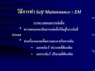 วิธีการทา Self Maintenance : SM
การตรวจสอบการหล่อลื่น
* ตรวจสอบและเติมสารหล่อลื่นให้อยู่ในระดับที่
กาหนด
* ทาเครื่องหมายเพื่อความสะดวกในการเติม
- บอกชนิด / ประเภทที่ต้องเติม
- บอกระดับ / ปริมาณที่ต้องเติม
 