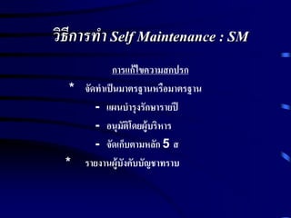 วิธีการทา Self Maintenance : SM
การแก้ไขความสกปรก
* จัดทาเป็นมาตรฐานหรือมาตรฐาน
- แผนบารุงรักษารายปี
- อนุมัติโดยผู้บริหาร
- จัดเก็บตามหลัก 5 ส
* รายงานผู้บังคับบัญชาทราบ
 